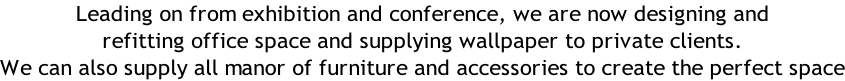Leading on from exhibition and conference, we are now designing and  refitting office space and supplying wallpaper to private clients.  We can also supply all manor of furniture and accessories to create the perfect space